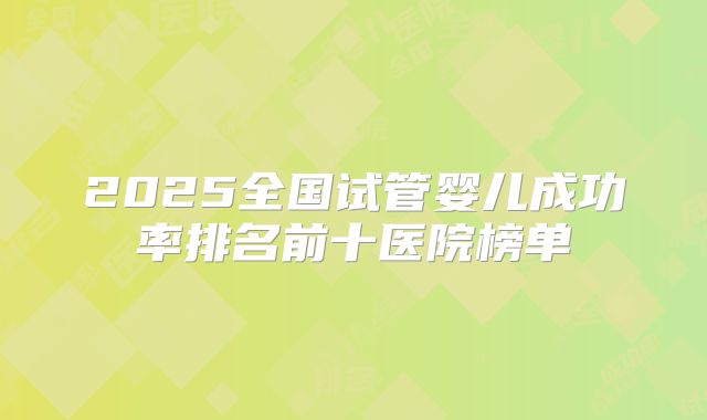 2025全国试管婴儿成功率排名前十医院榜单