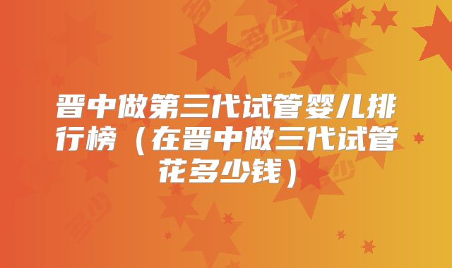 晋中做第三代试管婴儿排行榜（在晋中做三代试管花多少钱）