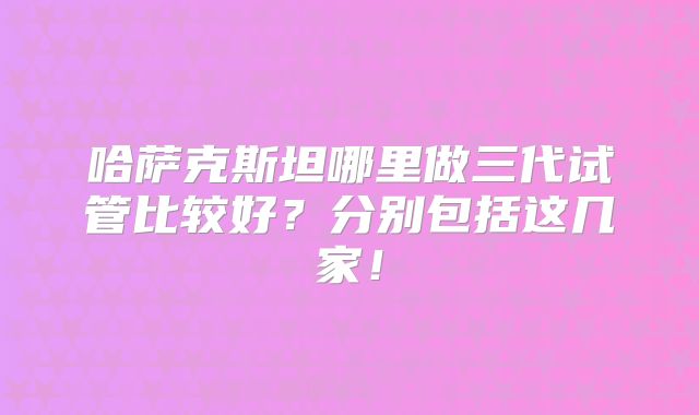 哈萨克斯坦哪里做三代试管比较好？分别包括这几家！