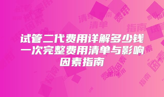 试管二代费用详解多少钱一次完整费用清单与影响因素指南