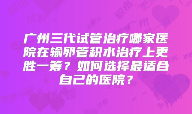 广州三代试管治疗哪家医院在输卵管积水治疗上更胜一筹？如何选择最适合自己的医院？