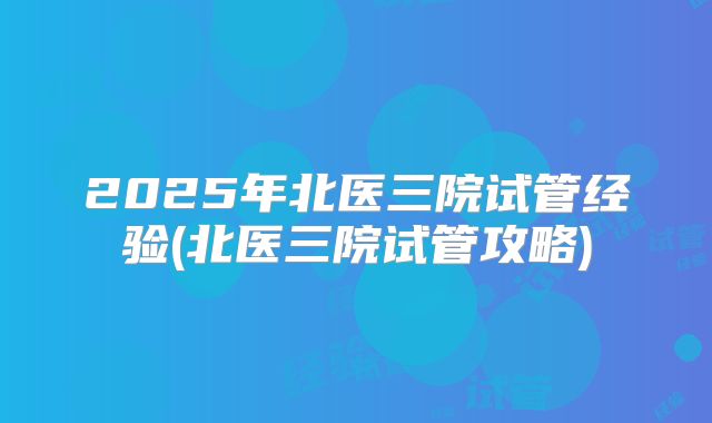 2025年北医三院试管经验(北医三院试管攻略)