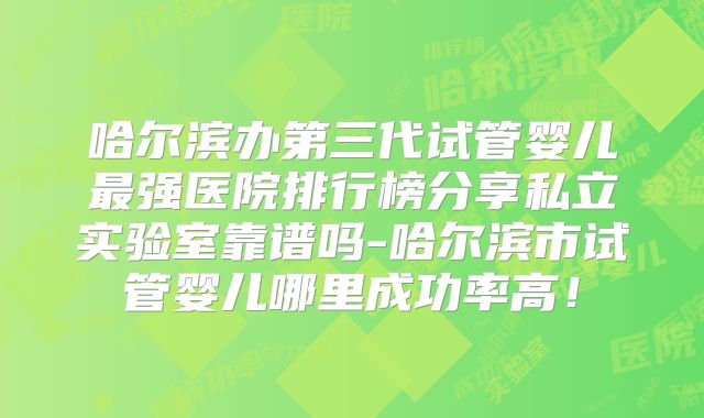 哈尔滨办第三代试管婴儿最强医院排行榜分享私立实验室靠谱吗-哈尔滨市试管婴儿哪里成功率高！