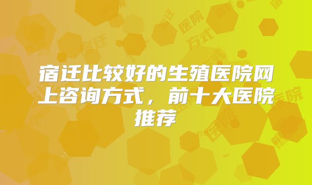 宿迁比较好的生殖医院网上咨询方式，前十大医院推荐