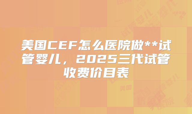美国CEF怎么医院做**试管婴儿，2025三代试管收费价目表