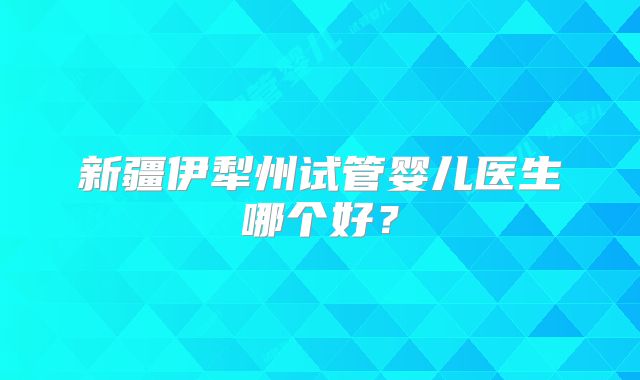 新疆伊犁州试管婴儿医生哪个好？