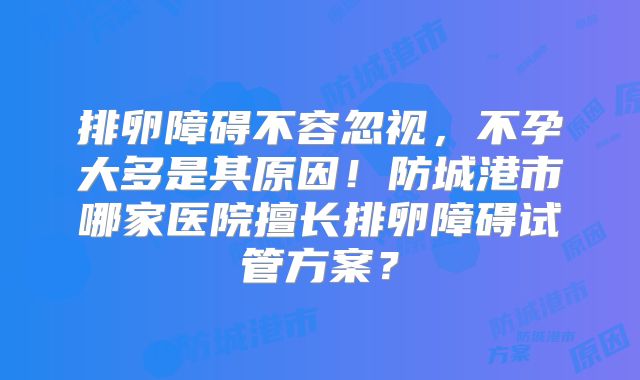 排卵障碍不容忽视，不孕大多是其原因！防城港市哪家医院擅长排卵障碍试管方案？