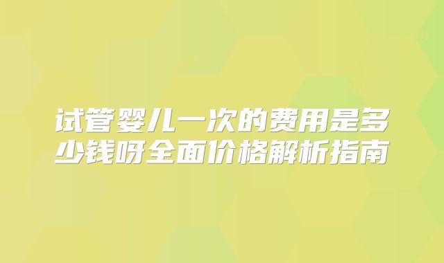 试管婴儿一次的费用是多少钱呀全面价格解析指南