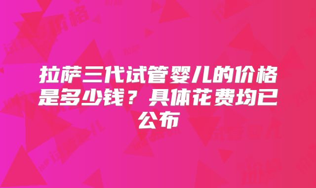 拉萨三代试管婴儿的价格是多少钱?具体花费均已公布