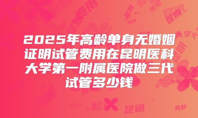 2025年高龄单身无婚姻证明试管费用在昆明医科大学第一附属医院做三代试管多少钱