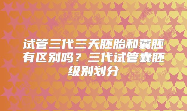 试管三代三天胚胎和囊胚有区别吗？三代试管囊胚级别划分