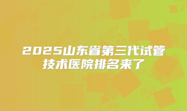 2025山东省第三代试管技术医院排名来了