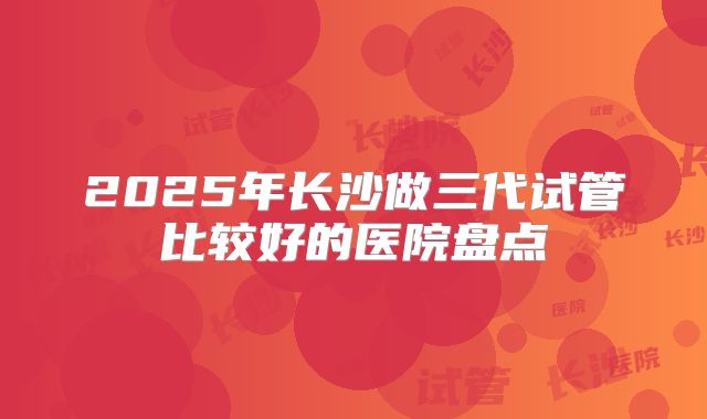 2025年长沙做三代试管比较好的医院盘点