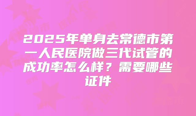 2025年单身去常德市第一人民医院做三代试管的成功率怎么样?需要哪些证件