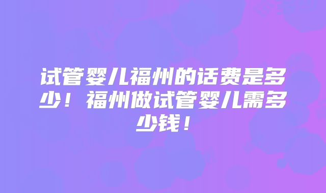 试管婴儿福州的话费是多少！福州做试管婴儿需多少钱！