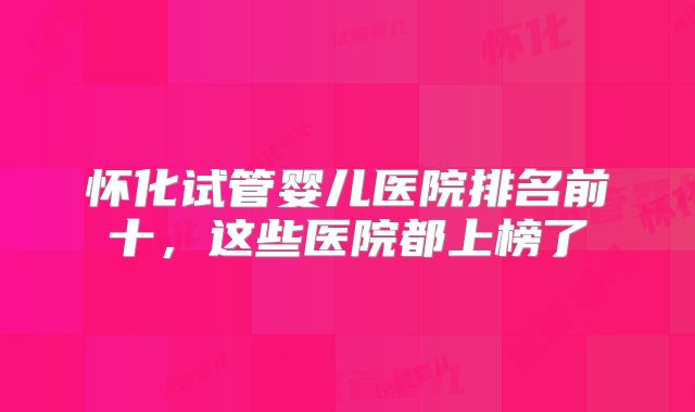 怀化试管婴儿医院排名前十，这些医院都上榜了