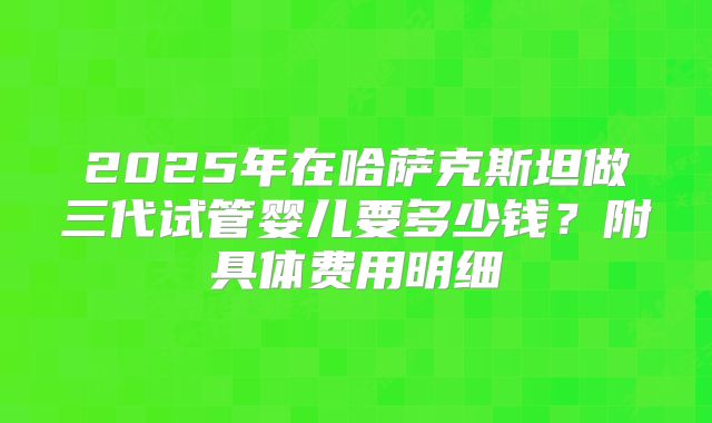 2025年在哈萨克斯坦做三代试管婴儿要多少钱?附具体费用明细