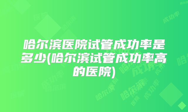 哈尔滨医院试管成功率是多少(哈尔滨试管成功率高的医院)