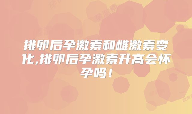 排卵后孕激素和雌激素变化,排卵后孕激素升高会怀孕吗！