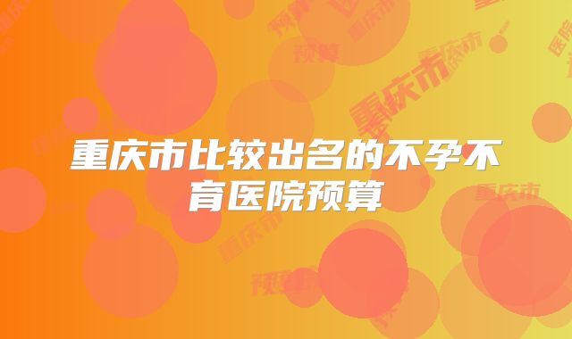 重庆市比较出名的不孕不育医院预算
