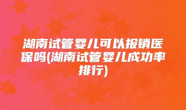 湖南试管婴儿可以报销医保吗(湖南试管婴儿成功率排行)