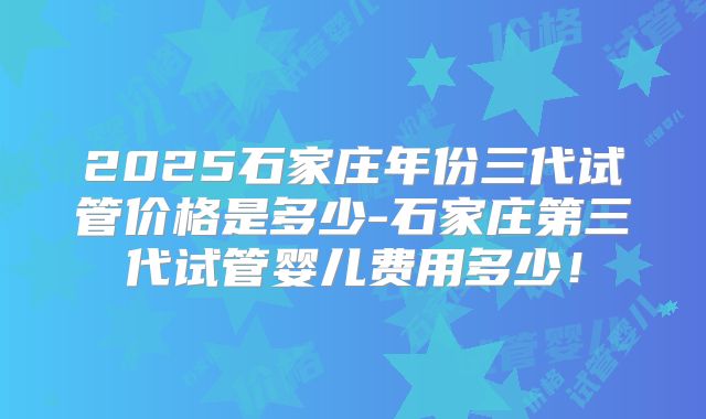 2025石家庄年份三代试管价格是多少-石家庄第三代试管婴儿费用多少！