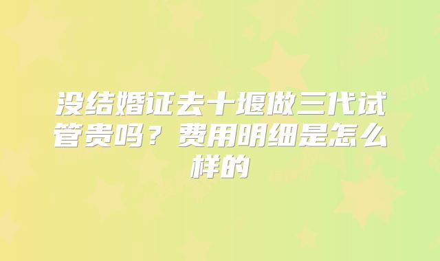 没结婚证去十堰做三代试管贵吗？费用明细是怎么样的