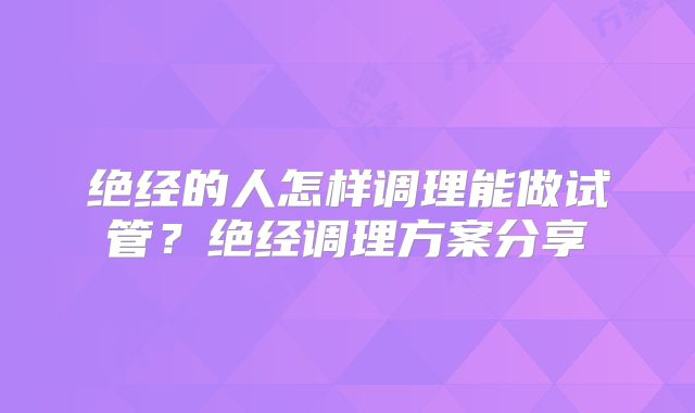 绝经的人怎样调理能做试管？绝经调理方案分享
