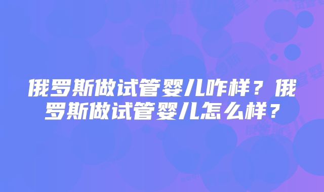 俄罗斯做试管婴儿咋样？俄罗斯做试管婴儿怎么样？