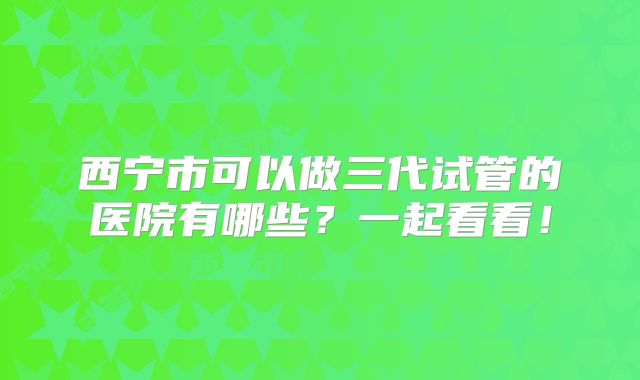 西宁市可以做三代试管的医院有哪些？一起看看！