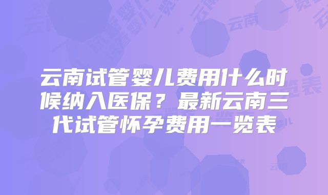 云南试管婴儿费用什么时候纳入医保？最新云南三代试管怀孕费用一览表
