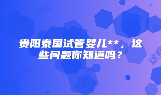贵阳泰国试管婴儿**,这些问题你知道吗?