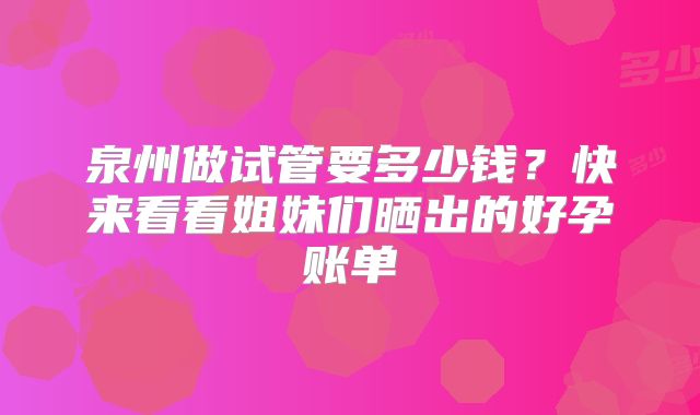 泉州做试管要多少钱？快来看看姐妹们晒出的好孕账单