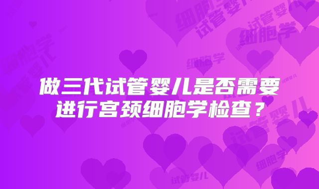 做三代试管婴儿是否需要进行宫颈细胞学检查？