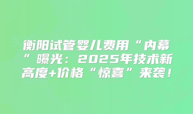 衡阳试管婴儿费用“内幕”曝光：2025年技术新高度+价格“惊喜”来袭！