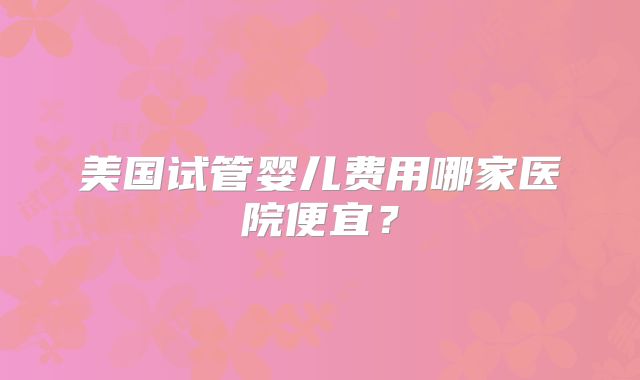美国试管婴儿费用哪家医院便宜?