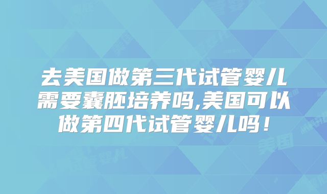 去美国做第三代试管婴儿需要囊胚培养吗,美国可以做第四代试管婴儿吗！