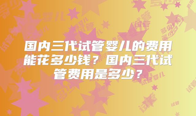 国内三代试管婴儿的费用能花多少钱？国内三代试管费用是多少？