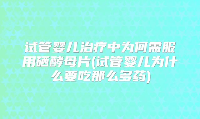 试管婴儿治疗中为何需服用硒酵母片(试管婴儿为什么要吃那么多药)