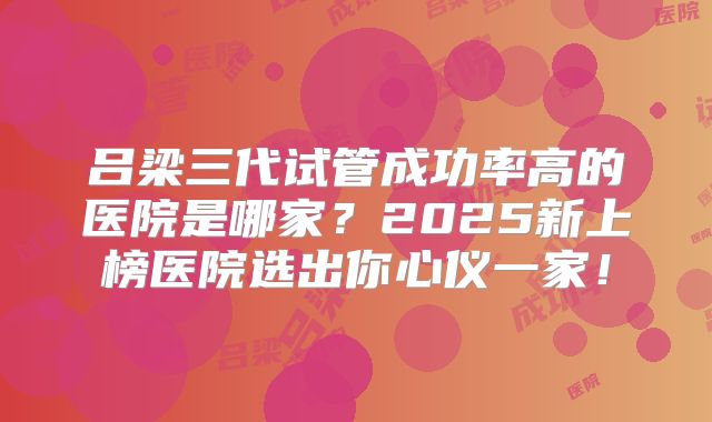 吕梁三代试管成功率高的医院是哪家？2025新上榜医院选出你心仪一家！