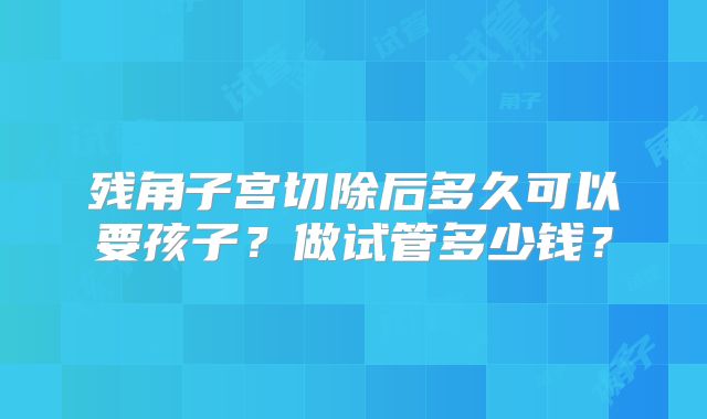 残角子宫切除后多久可以要孩子?做试管多少钱?