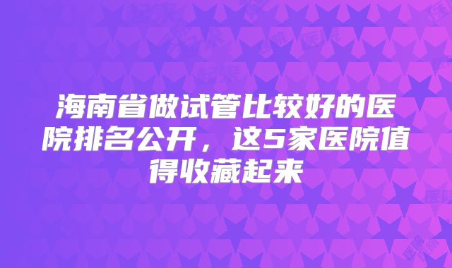 海南省做试管比较好的医院排名公开，这5家医院值得收藏起来