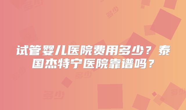 试管婴儿医院费用多少？泰国杰特宁医院靠谱吗？