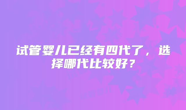 试管婴儿已经有四代了，选择哪代比较好？