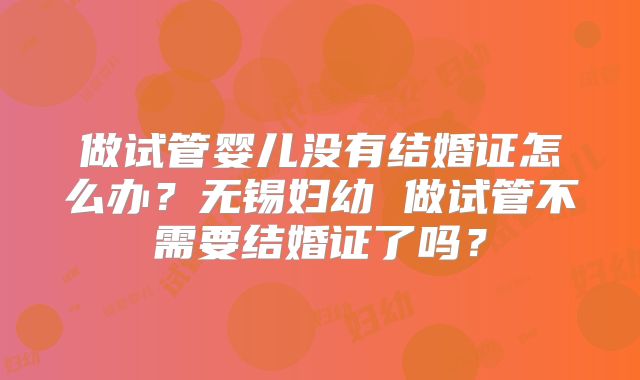 做试管婴儿没有结婚证怎么办？无锡妇幼 做试管不需要结婚证了吗？