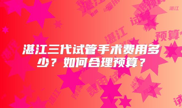 湛江三代试管手术费用多少?如何合理预算?