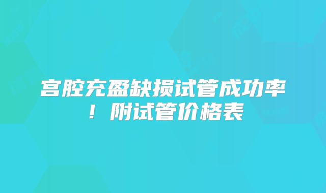 宫腔充盈缺损试管成功率！附试管价格表