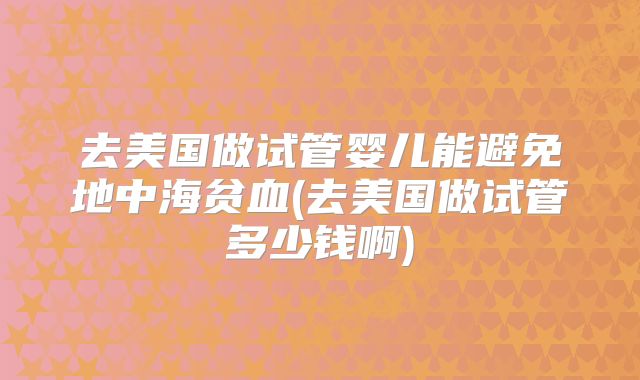 去美国做试管婴儿能避免地中海贫血(去美国做试管多少钱啊)