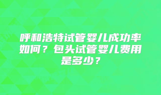 呼和浩特试管婴儿成功率如何？包头试管婴儿费用是多少？