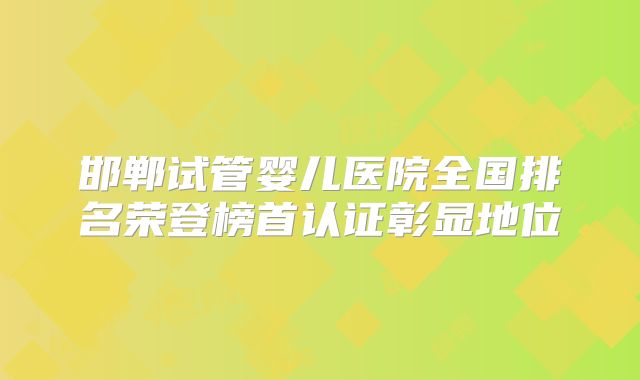 邯郸试管婴儿医院全国排名荣登榜首认证彰显地位